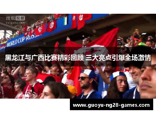 黑龙江与广西比赛精彩回顾 三大亮点引爆全场激情