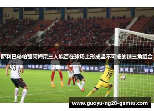 萨利巴乌帕楚阿梅尼三人能否在球场上形成坚不可摧的铁三角组合