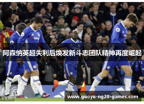 阿森纳英超失利后焕发新斗志团队精神再度崛起