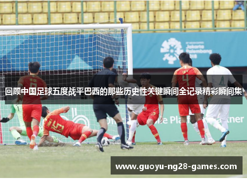 回顾中国足球五度战平巴西的那些历史性关键瞬间全记录精彩瞬间集