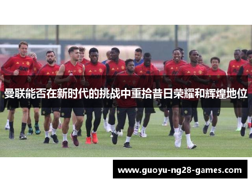 曼联能否在新时代的挑战中重拾昔日荣耀和辉煌地位 曼联能否在新时代的挑战中重拾昔日荣耀和辉煌地位