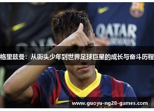 格里兹曼:从街头少年到世界足球巨星的成长与奋斗历程 格里兹曼:从街头少年到世界足球巨星的成长与奋斗历程
