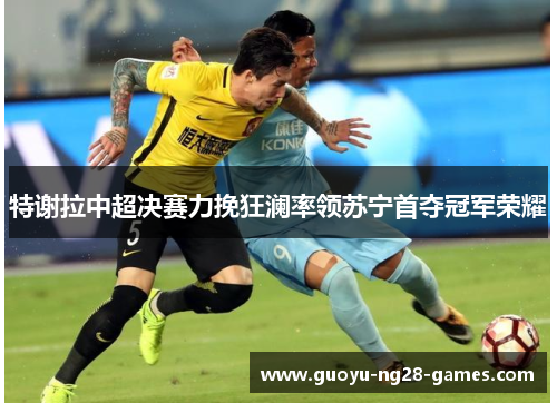 特谢拉中超决赛力挽狂澜率领苏宁首夺冠军荣耀 特谢拉中超决赛力挽狂澜率领苏宁首夺冠军荣耀
