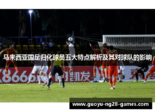 马来西亚国足归化球员五大特点解析及其对球队的影响